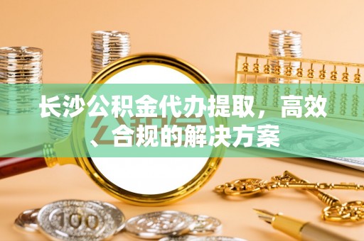 夏津长沙公积金代办提取，高效、合规的解决方案