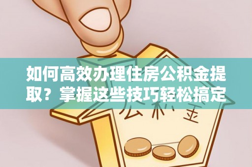 夏津如何高效办理住房公积金提取？掌握这些技巧轻松搞定