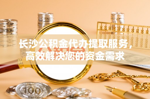 夏津长沙公积金代办提取服务，高效解决您的资金需求