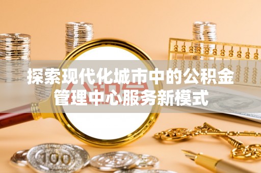 夏津探索现代化城市中的公积金管理中心服务新模式