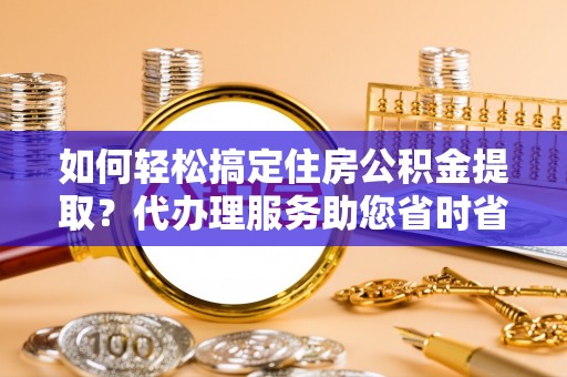 夏津如何轻松搞定住房公积金提取？代办理服务助您省时省力