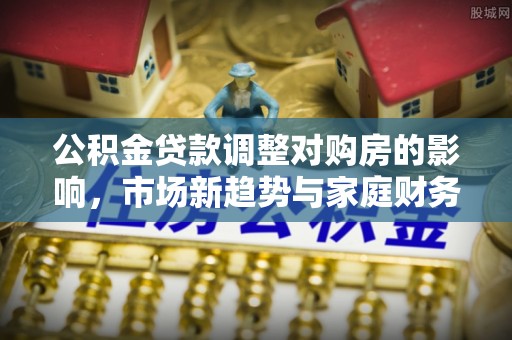 夏津公积金贷款调整对购房的影响，市场新趋势与家庭财务规划