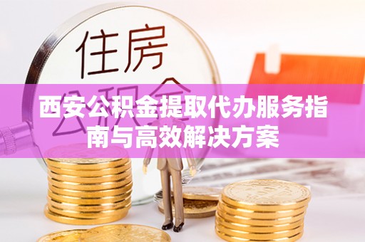 夏津西安公积金提取代办服务指南与高效解决方案