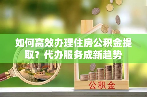 夏津如何高效办理住房公积金提取？代办服务成新趋势