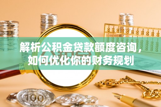 夏津解析公积金贷款额度咨询，如何优化你的财务规划