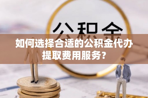 夏津如何选择合适的公积金代办提取费用服务？