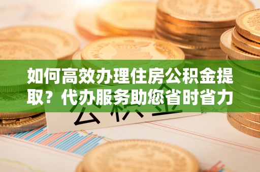 夏津如何高效办理住房公积金提取？代办服务助您省时省力