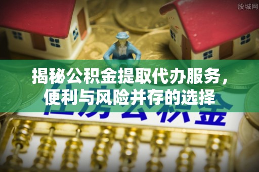 夏津揭秘公积金提取代办服务，便利与风险并存的选择