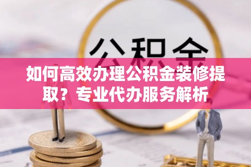 夏津如何高效办理公积金装修提取？专业代办服务解析