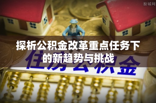 夏津探析公积金改革重点任务下的新趋势与挑战
