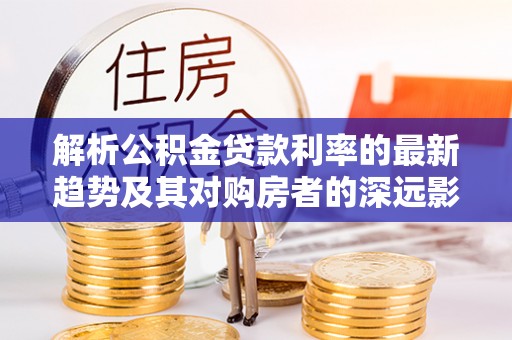 夏津解析公积金贷款利率的最新趋势及其对购房者的深远影响