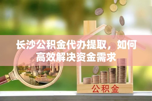 夏津长沙公积金代办提取，如何高效解决资金需求