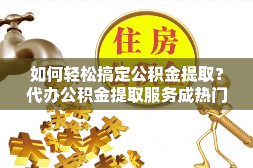 夏津如何轻松搞定公积金提取？代办公积金提取服务成热门选择