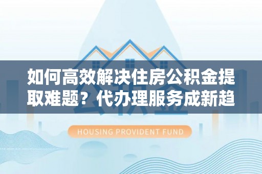 夏津如何高效解决住房公积金提取难题？代办理服务成新趋势