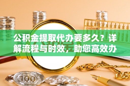 夏津公积金提取代办要多久？详解流程与时效，助您高效办理