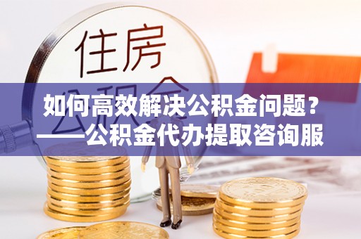 夏津如何高效解决公积金问题？——公积金代办提取咨询服务指南