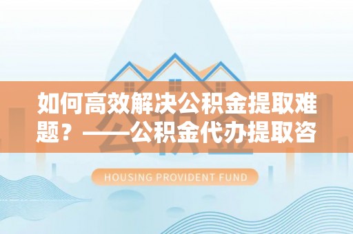 夏津如何高效解决公积金提取难题？——公积金代办提取咨询服务全解析