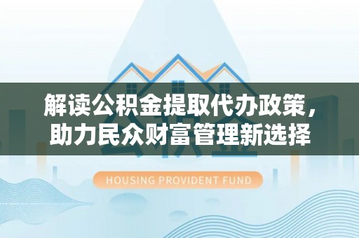 夏津解读公积金提取代办政策，助力民众财富管理新选择