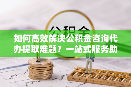 夏津如何高效解决公积金咨询代办提取难题？一站式服务助您轻松搞定