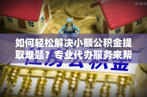 夏津如何轻松解决小额公积金提取难题？专业代办服务来帮忙