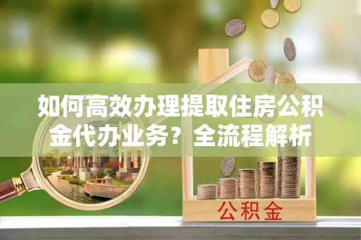 夏津如何高效办理提取住房公积金代办业务？全流程解析