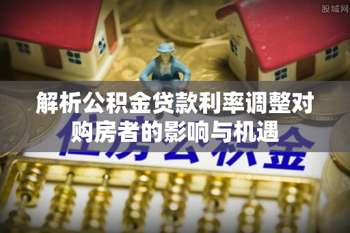 夏津解析公积金贷款利率调整对购房者的影响与机遇