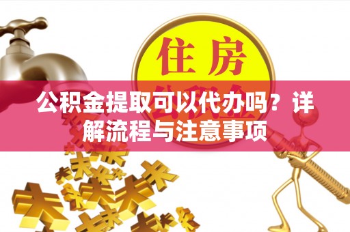 夏津公积金提取可以代办吗？详解流程与注意事项