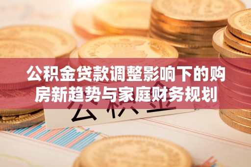 夏津公积金贷款调整影响下的购房新趋势与家庭财务规划