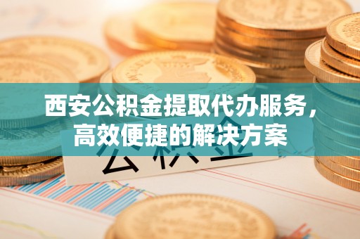 夏津西安公积金提取代办服务，高效便捷的解决方案