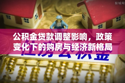夏津公积金贷款调整影响，政策变化下的购房与经济新格局