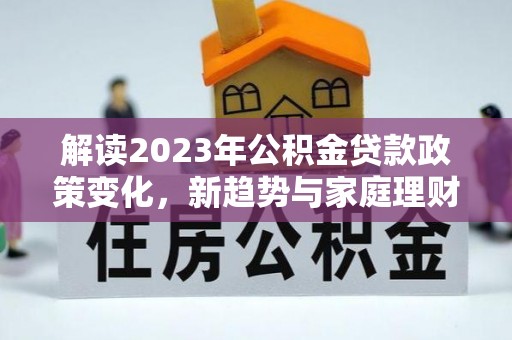 夏津解读2023年公积金贷款政策变化，新趋势与家庭理财规划