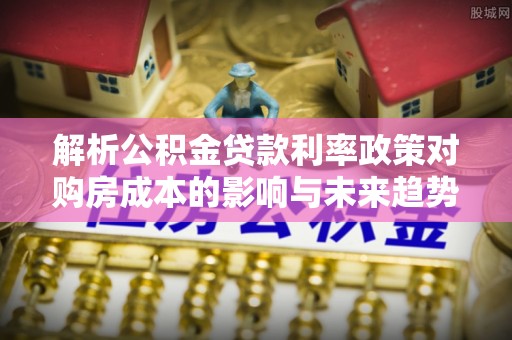 夏津解析公积金贷款利率政策对购房成本的影响与未来趋势