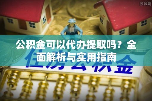 夏津公积金可以代办提取吗？全面解析与实用指南