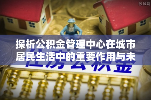 夏津探析公积金管理中心在城市居民生活中的重要作用与未来发展趋势