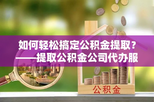 夏津如何轻松搞定公积金提取？——提取公积金公司代办服务全解析