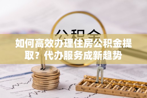 夏津如何高效办理住房公积金提取？代办服务成新趋势