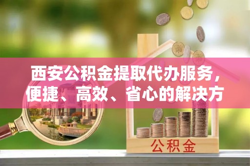 夏津西安公积金提取代办服务，便捷、高效、省心的解决方案