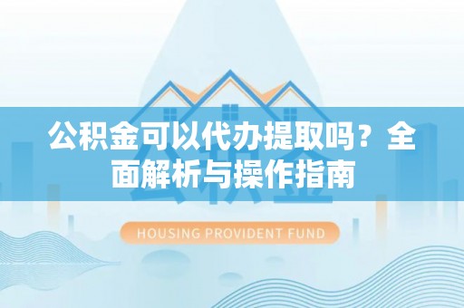 夏津公积金可以代办提取吗？全面解析与操作指南
