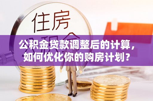 夏津公积金贷款调整后的计算，如何优化你的购房计划？