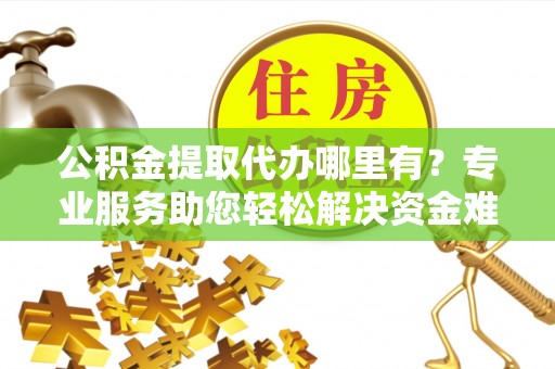 夏津公积金提取代办哪里有？专业服务助您轻松解决资金难题