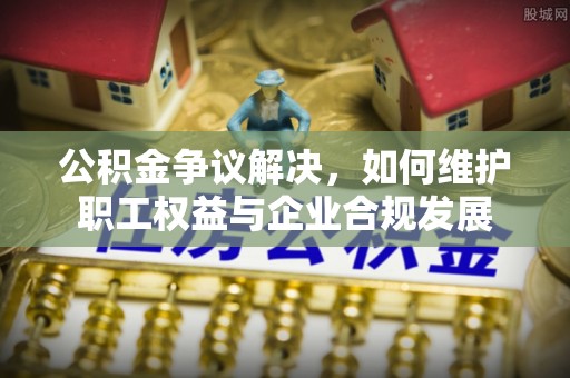 夏津公积金争议解决，如何维护职工权益与企业合规发展