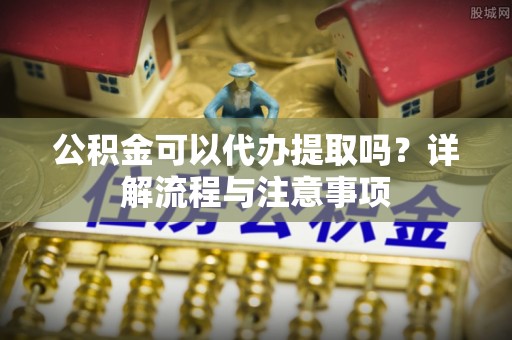 夏津公积金可以代办提取吗？详解流程与注意事项