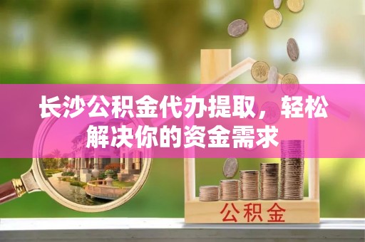 夏津长沙公积金代办提取，轻松解决你的资金需求