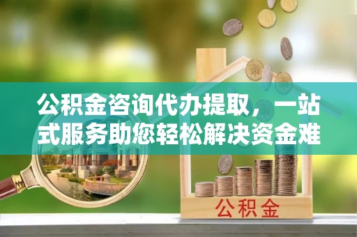 夏津公积金咨询代办提取，一站式服务助您轻松解决资金难题