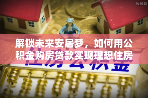 夏津解锁未来安居梦，如何用公积金购房贷款实现理想住房计划