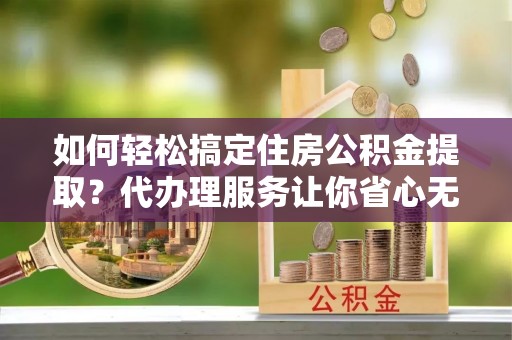 夏津如何轻松搞定住房公积金提取？代办理服务让你省心无忧