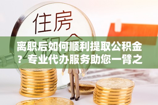 夏津离职后如何顺利提取公积金？专业代办服务助您一臂之力