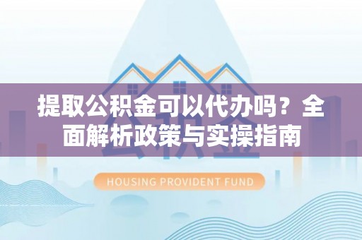 夏津提取公积金可以代办吗？全面解析政策与实操指南