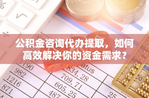 夏津公积金咨询代办提取，如何高效解决你的资金需求？