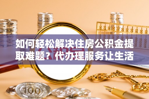 夏津如何轻松解决住房公积金提取难题？代办理服务让生活更简单